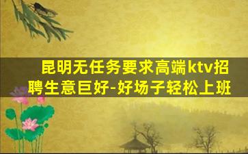 昆明无任务要求高端ktv招聘生意巨好-好场子轻松上班